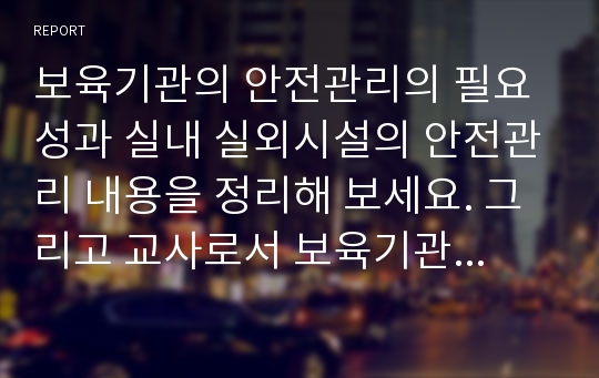 보육기관의 안전관리의 필요성과 실내 실외시설의 안전관리 내용을 정리해 보세요. 그리고 교사로서 보육기관에서 유아의 안전에 대해 주의할