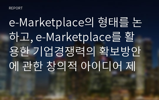 e-Marketplace의 형태를 논하고, e-Marketplace를 활용한 기업경쟁력의 확보방안에 관한 창의적 아이디어 제시