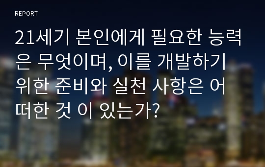 21세기 본인에게 필요한 능력은 무엇이며, 이를 개발하기 위한 준비와 실천 사항은 어떠한 것 이 있는가?