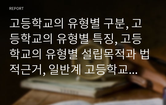 고등학교의 유형별 구분, 고등학교의 유형별 특징, 고등학교의 유형별 설립목적과 법적근거, 일반계 고등학교(인문계 고등학교), 실업계 고등학교, 특수목적 고등학교(특목고), 국제 고등학교(국제고) 분석