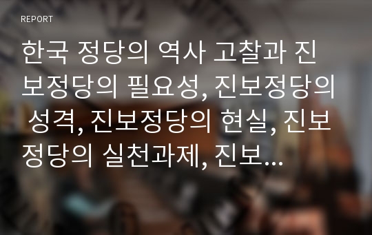 한국 정당의 역사 고찰과 진보정당의 필요성, 진보정당의 성격, 진보정당의 현실, 진보정당의 실천과제, 진보정당 관련 시사점 분석(한국정당, 정당, 진보정당, 진보, 한국정치, 정당개혁, 정치개혁, 정치)