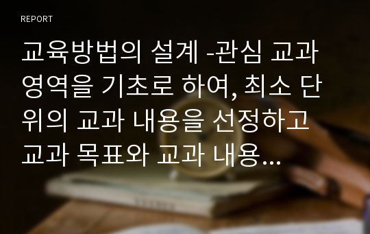 교육방법의 설계 -관심 교과 영역을 기초로 하여, 최소 단위의 교과 내용을 선정하고 교과 목표와 교과 내용의 특성에 적합한 교육방법을 제시하되, 그러한 교육방법이 교과 특성상 왜 필요한지를 논리적으로 설명