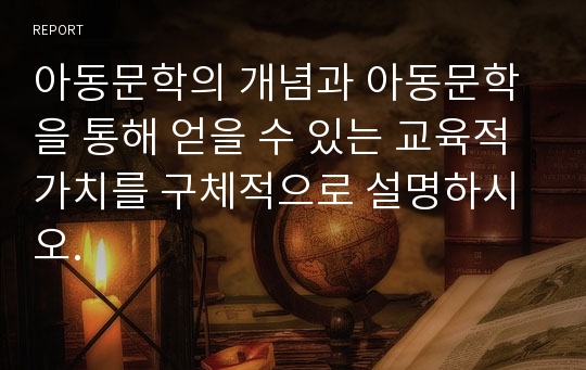 아동문학의 개념과 아동문학을 통해 얻을 수 있는 교육적 가치를 구체적으로 설명하시오.