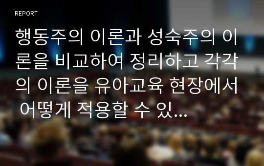 행동주의 이론과 성숙주의 이론을 비교하여 정리하고 각각의 이론을 유아교육 현장에서 어떻게 적용할 수 있는지 실 사례를 들어 서술하시오.