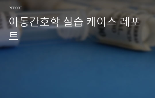 아동간호학 실습 케이스 레포트