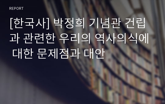 [한국사] 박정희 기념관 건립과 관련한 우리의 역사의식에 대한 문제점과 대안