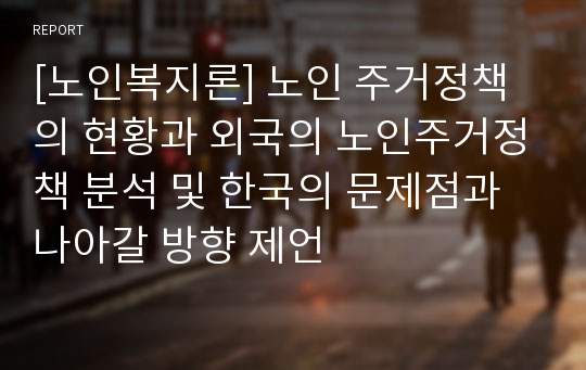 [노인복지론] 노인 주거정책의 현황과 외국의 노인주거정책 분석 및 한국의 문제점과 나아갈 방향 제언