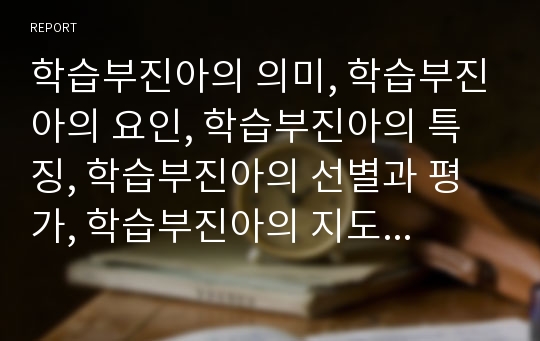 학습부진아의 의미, 학습부진아의 요인, 학습부진아의 특징, 학습부진아의 선별과 평가, 학습부진아의 지도 내용, 학습부진아의 지도 사례, 학습부진아의 지도 문제점, 학습부진아의 지도 대안 분석