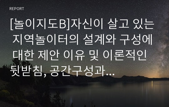 [놀이지도B]자신이 살고 있는 지역놀이터의 설계와 구성에 대한 제안 이유 및 이론적인 뒷받침, 공간구성과 필요시설 및 전체 구성에 대한 계획도, 지역주민의 여론