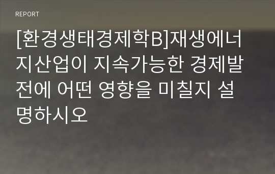 [환경생태경제학B]재생에너지산업이 지속가능한 경제발전에 어떤 영향을 미칠지 설명하시오