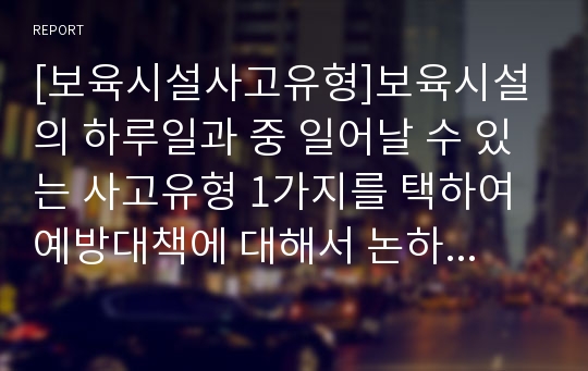 [보육시설사고유형]보육시설의 하루일과 중 일어날 수 있는 사고유형 1가지를 택하여 예방대책에 대해서 논하시오