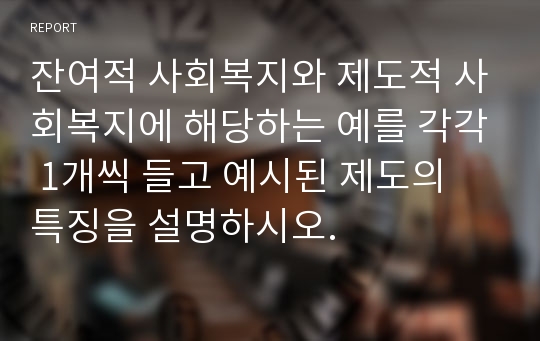 잔여적 사회복지와 제도적 사회복지에 해당하는 예를 각각 1개씩 들고 예시된 제도의 특징을 설명하시오.