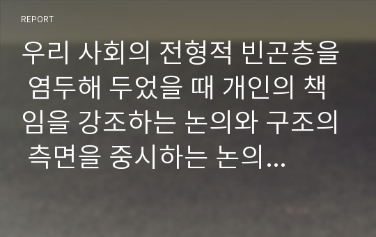 우리 사회의 전형적 빈곤층을 염두해 두었을 때 개인의 책임을 강조하는 논의와 구조의 측면을 중시하는 논의 중 빈곤의 원인으로 타당성을 지니고있는 지 서술하시오.