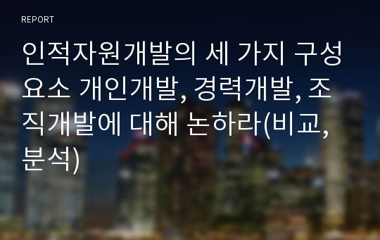 인적자원개발의 세 가지 구성요소 개인개발, 경력개발, 조직개발에 대해 논하라(비교,분석)