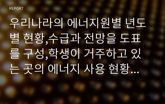 우리나라의 에너지원별 년도별 현황,수급과 전망을 도표를 구성,학생이 거주하고 있는 곳의 에너지 사용 현황을 작성하고 에너지 종류와 전력소비를 나타내고 하루 1인당