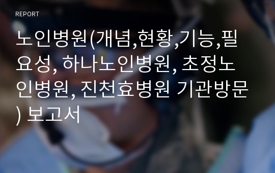 노인병원(개념,현황,기능,필요성, 하나노인병원, 초정노인병원, 진천효병원 기관방문) 보고서