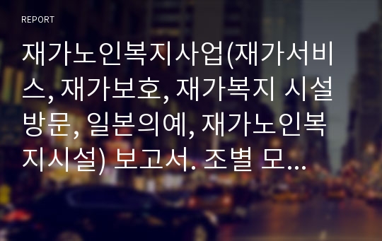 재가노인복지사업(재가서비스, 재가보호, 재가복지 시설방문, 일본의예, 재가노인복지시설) 보고서. 조별 모임을 통해 여러차례 수정하고 정리하는 과정을 거쳤구요. 교수님도 칭찬해주신 레포트입니다.