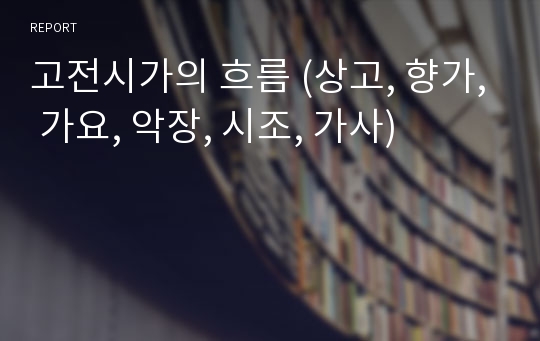 고전시가의 흐름 (상고, 향가, 가요, 악장, 시조, 가사)