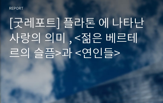 [굿레포트] 플라톤 에 나타난 사랑의 의미 , &lt;젊은 베르테르의 슬픔&gt;과 &lt;연인들&gt;