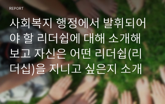 사회복지 행정에서 발휘되어야 할 리더쉽에 대해 소개해 보고 자신은 어떤 리더쉽(리더십)을 지니고 싶은지 소개