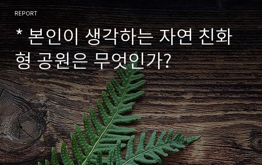 * 본인이 생각하는 자연 친화형 공원은 무엇인가?