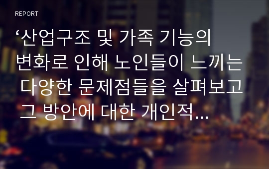 ‘산업구조 및 가족 기능의 변화로 인해 노인들이 느끼는 다양한 문제점들을 살펴보고 그 방안에 대한 개인적 의견을 기술하시오.’