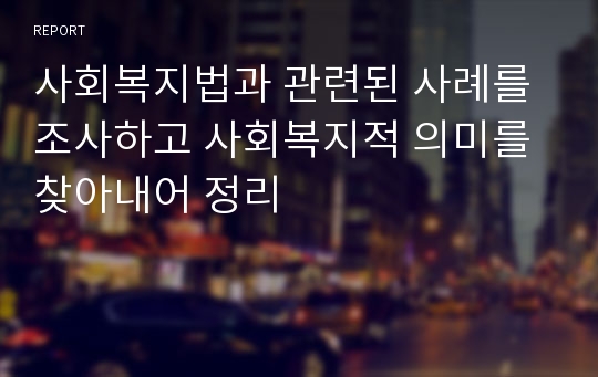 사회복지법과 관련된 사례를 조사하고 사회복지적 의미를 찾아내어 정리