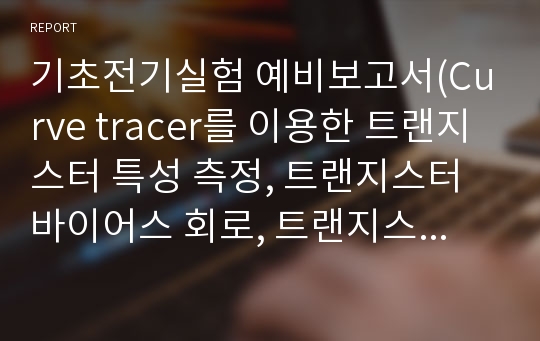 기초전기실험 예비보고서(Curve tracer를 이용한 트랜지스터 특성 측정, 트랜지스터 바이어스 회로, 트랜지스터 증폭기의 특성, 트랜지스터 특성 변화의 영향)