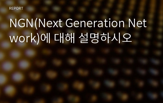 NGN(Next Generation Network)에 대해 설명하시오