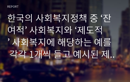 한국의 사회복지정책 중 ‘잔여적’ 사회복지와 ‘제도적’ 사회복지에 해당하는 예를 각각 1개씩 들고 예시된 제도의 특징(제도의 개요, 장점 및 개선점 포함)을 설명하시오.