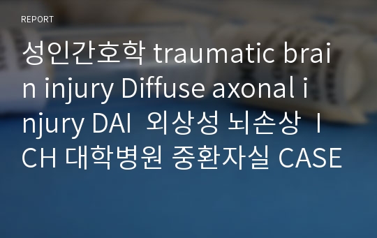 성인간호학 traumatic brain injury Diffuse axonal injury DAI  외상성 뇌손상  ICH 대학병원 중환자실 CASE STUDY