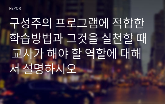 구성주의 프로그램에 적합한 학습방법과 그것을 실천할 때 교사가 해야 할 역할에 대해서 설명하시오