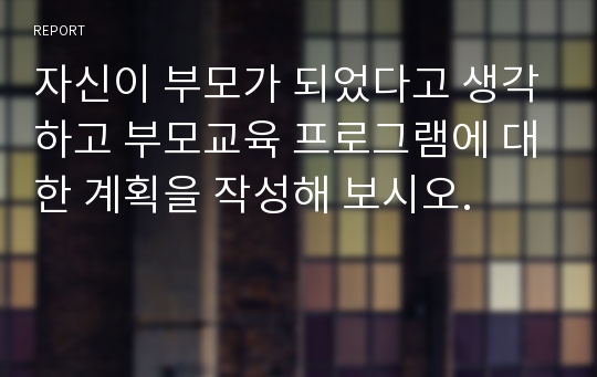 자신이 부모가 되었다고 생각하고 부모교육 프로그램에 대한 계획을 작성해 보시오.