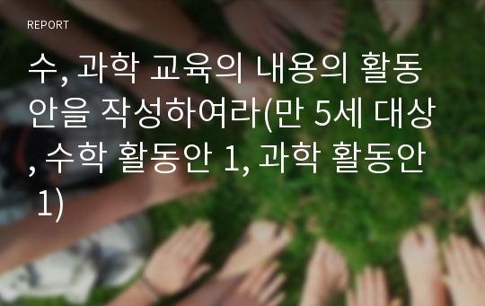 수, 과학 교육의 내용의 활동안을 작성하여라(만 5세 대상, 수학 활동안 1, 과학 활동안 1)