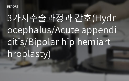 3가지수술과정과 간호(Hydrocephalus/Acute appendicitis/Bipolar hip hemiarthroplasty)