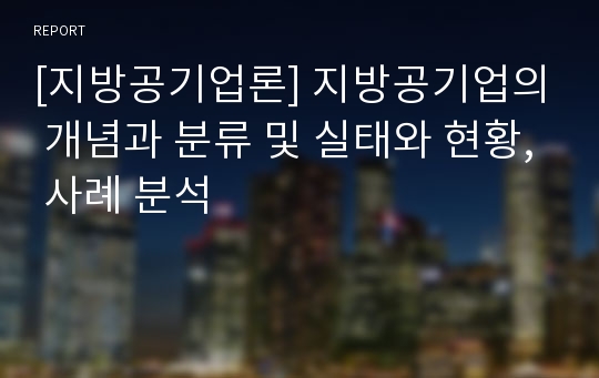 [지방공기업론] 지방공기업의 개념과 분류 및 실태와 현황, 사례 분석