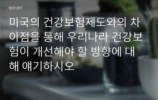 미국의 건강보험제도와의 차이점을 통해 우리나라 건강보험이 개선해야 할 방향에 대해 얘기하시오