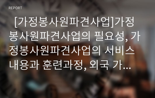   [가정봉사원파견사업]가정봉사원파견사업의 필요성, 가정봉사원파견사업의 서비스내용과 훈련과정, 외국 가정봉사원파견사업의 사례, 가정봉사원파견사업의 효과적 활동 방안, 향후 가정봉사원파견사업의 과제