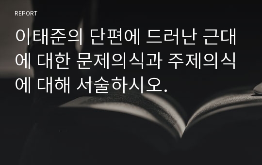 이태준의 단편에 드러난 근대에 대한 문제의식과 주제의식에 대해 서술하시오.