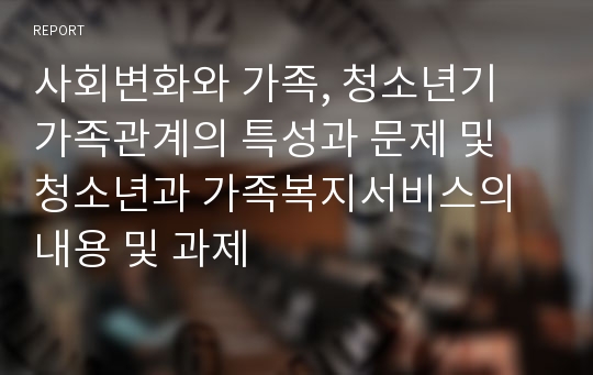 사회변화와 가족, 청소년기 가족관계의 특성과 문제 및 청소년과 가족복지서비스의 내용 및 과제