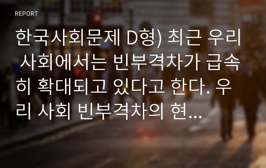 한국사회문제 D형) 최근 우리 사회에서는 빈부격차가 급속히 확대되고 있다고 한다. 우리 사회 빈부격차의 현황을 살펴보고 그 원인에 대해 논해 보시오