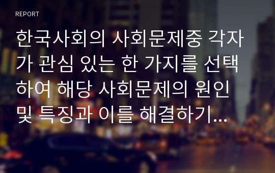 한국사회의 사회문제중 각자가 관심 있는 한 가지를 선택하여 해당 사회문제의 원인 및 특징과 이를 해결하기 위한 국가 사회복지제도 소개 마지막으로해당 사회복지제도의 기능, 문제점, 대안의 순으로 정리하여 제출하세요