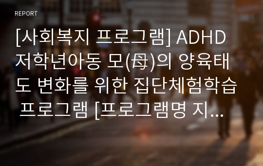 [사회복지 프로그램] ADHD저학년아동 모(母)의 양육태도 변화를 위한 집단체험학습 프로그램 [프로그램명 지피지기]