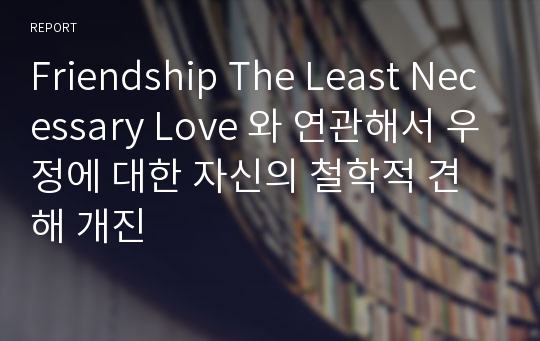 Friendship The Least Necessary Love 와 연관해서 우정에 대한 자신의 철학적 견해 개진