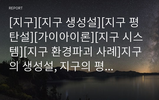 [지구][지구 생성설][지구 평탄설][가이아이론][지구 시스템][지구 환경파괴 사례]지구의 생성설, 지구의 평탄설, 지구의 역사, 지구의 환경변화, 지구의 가이아이론, 지구의 시스템, 지구의 환경파괴 사례 분석