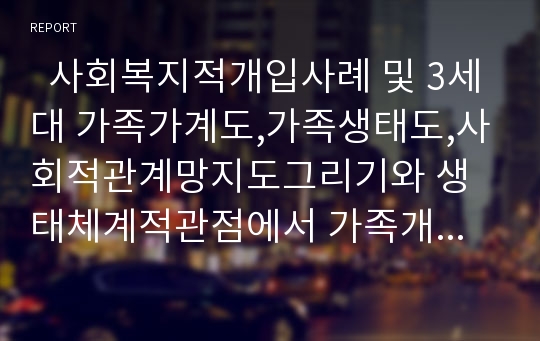   사회복지적개입사례 및 3세대 가족가계도,가족생태도,사회적관계망지도그리기와 생태체계적관점에서 가족개인별 분석과 개입하기