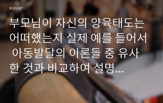 부모님이 자신의 양육태도는 어떠했는지 실제 예를 들어서 아동발달의 이론들 중 유사한 것과 비교하여 설명하고 자기 자신의 보육철학에 대한 설명과 이유를 기술하시오.