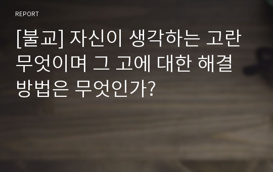 [불교] 자신이 생각하는 고란 무엇이며 그 고에 대한 해결방법은 무엇인가?