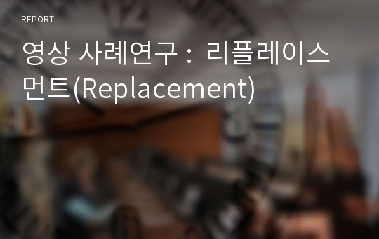 영상 사례연구 :  리플레이스먼트(Replacement)