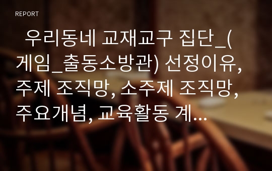   우리동네 교재교구 집단_(게임_출동소방관) 선정이유, 주제 조직망, 소주제 조직망, 주요개념, 교육활동 계획안, 주간교육계획안,